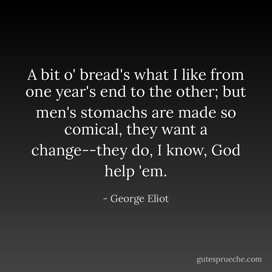 A bit o' bread's what I like from one year's end to the other; but men's stomachs are made so comical, they want a change--they do, I know, God help 'em. - George Eliot