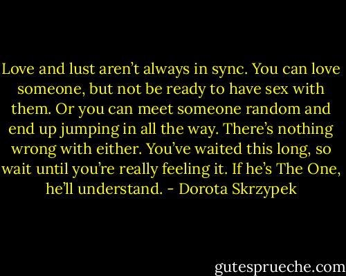 Love and lust aren’t always in sync. You can love someone, but not be<br />ready to have sex with them. Or you can meet someone random and end up jumping in all the way. There’s nothing wrong with either. You’ve waited this long, so wait until you’re really feeling<br />it. If he’s The One, he’ll understand. - Dorota Skrzypek