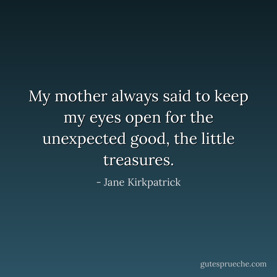 My mother always said to keep my eyes open for the unexpected good, the little treasures. - Jane Kirkpatrick