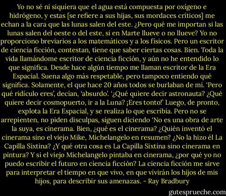 Yo no sé ni siquiera que el agua está compuesta por oxígeno e hidrógeno, y estas [se refiere a sus hijas, sus mordaces críticos] me echan a la cara que las lunas salen del este. ¿Pero qué me importan si las lunas salen del oeste o del este, si en Marte llueve o no llueve? Yo no proporciono breviarios a los matemáticos y a los físicos. Pero un escritor de ciencia ficción, contestan, tiene que saber ciertas cosas. Bien. Toda la vida llamándome escritor de ciencia ficción, y aún no he entendido lo que significa. Desde hace algún tiempo me llaman escritor de la Era Espacial. Suena algo más respetable, pero tampoco entiendo qué significa. Solamente, el que hace 20 años todos se burlaban de mí. ‘Pero qué ridículo eres’, decían, ‘absurdo’. ‘¿Qué quiere decir astronauta? ¿Qué quiere decir cosmopuerto, ir a la Luna? ¡Eres tonto!’ Luego, de pronto, explota la Era Espacial, y se realiza lo que escribía. Pero no se arrepienten, no piden disculpas, siguen diciendo ‘No es una obra de arte la suya, es cinerama. Bien, ¿qué es el cinerama? ¿Quién inventó el cinerama sino el viejo Mike, Michelangelo en resumen? ¿No la hizo él La Capilla Sixtina? ¿Y qué otra cosa es La Capilla Sixtina sino cinerama en pintura? Y si el viejo Michelangelo pintaba en cinerama, ¿por qué yo no puedo escribir el futuro en ciencia ficción? La ciencia ficción me sirve para interpretar el tiempo en que vivo, en que vivirán los hijos de mis hijos, para describir sus amenazas. - Ray Bradbury