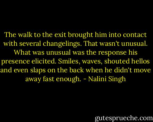 The walk to the exit brought him into contact with several changelings. That wasn't unusual. What was unusual was the response his presence elicited. Smiles, waves, shouted hellos and even slaps on the back when he didn't move away fast enough. - Nalini Singh