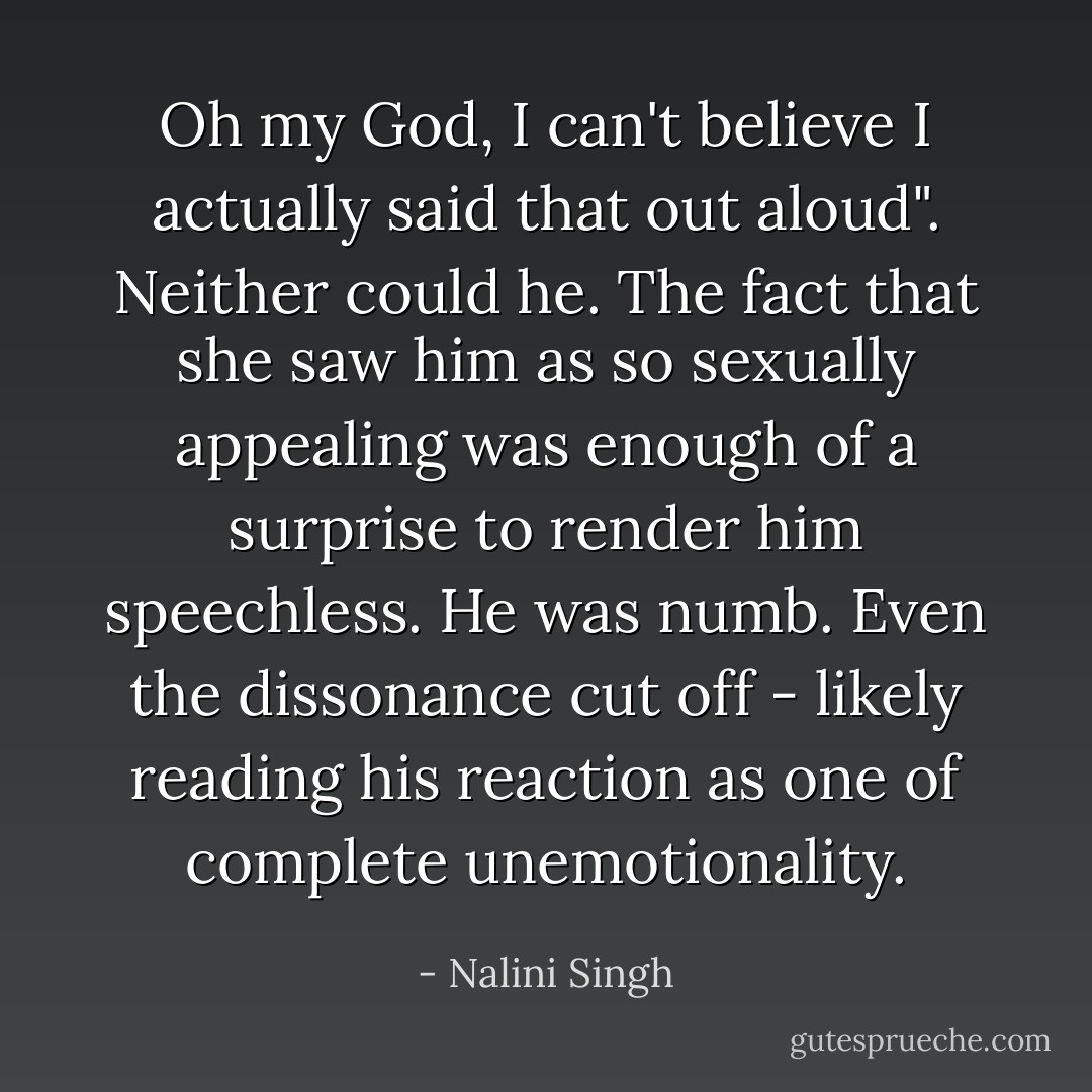 Oh my God, I can't believe I actually said that out aloud".<br />Neither could he. The fact that she saw him as so sexually appealing was enough of a surprise to render him speechless. He was numb. Even the dissonance cut off - likely reading his reaction as one of complete unemotionality. - Nalini Singh