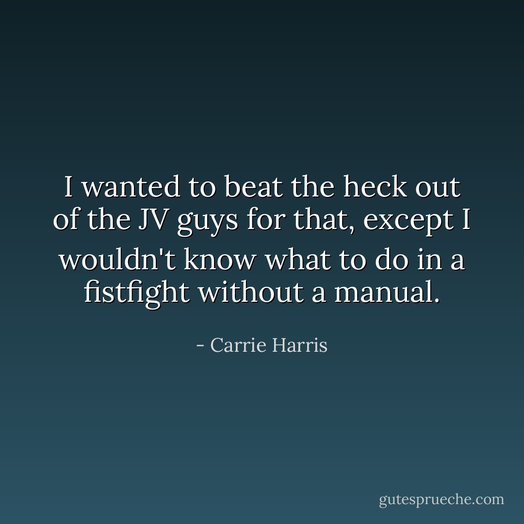 I wanted to beat the heck out of the JV guys for that, except I wouldn't know what to do in a fistfight without a manual. - Carrie Harris