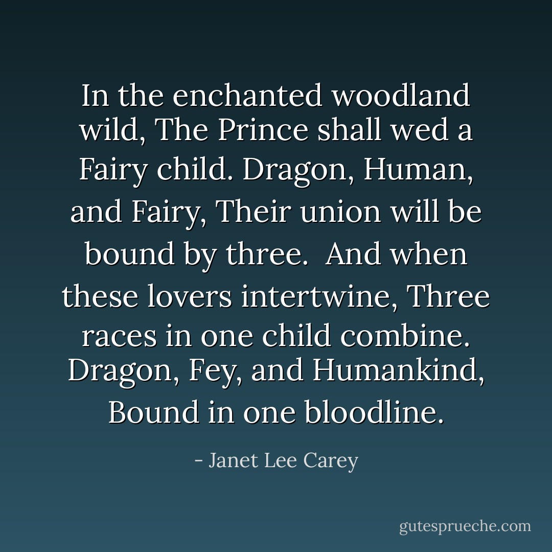 <i>In the enchanted woodland wild,<br />The Prince shall wed a Fairy child.<br />Dragon, Human, and Fairy,<br />Their union will be bound by three.<br /><br />And when these lovers intertwine,<br />Three races in one child combine.<br />Dragon, Fey, and Humankind,<br />Bound in one bloodline.</i> - Janet Lee Carey