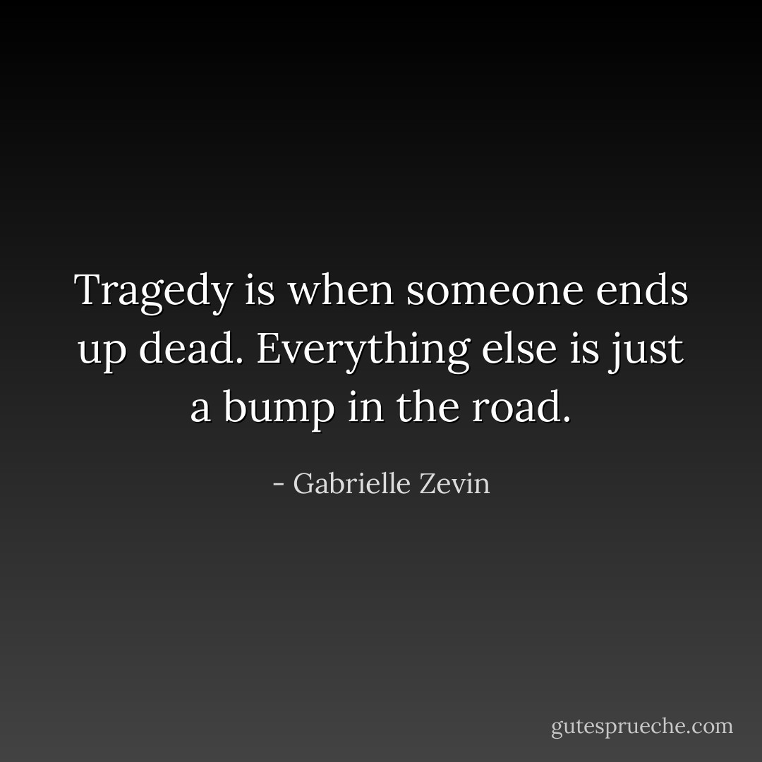 Tragedy is when someone ends up dead.<br />Everything else is just a bump in the road. - Gabrielle Zevin