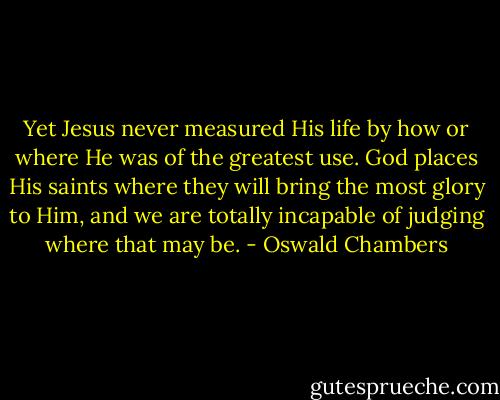 Yet Jesus never measured His life by how or where He was of the greatest use. God places His saints where they will bring the most glory to Him, and we are totally incapable of judging where that may be. - Oswald Chambers