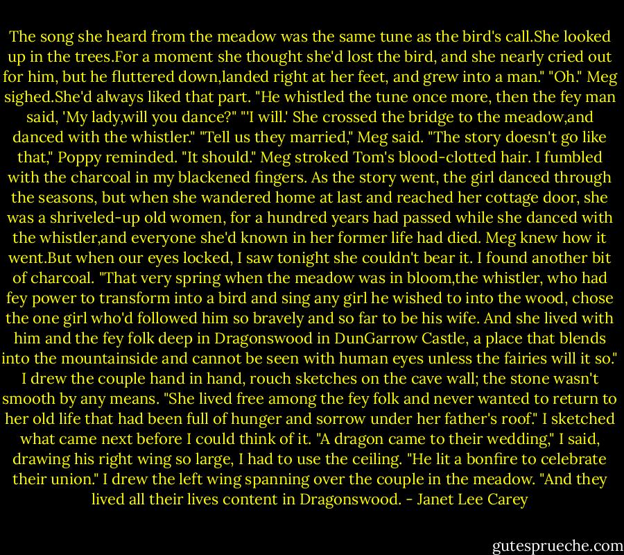 The song she heard from the meadow was the same tune as the bird's call.She looked up in the trees.For a moment she thought she'd lost the bird, and she nearly cried out for him, but he fluttered down,landed right at her feet, and grew into a man."<br />"Oh." Meg sighed.She'd always liked that part.<br />"He whistled the tune once more, then the fey man said, 'My lady,will you dance?"<br />"'I will.' She crossed the bridge to the meadow,and danced with the whistler."<br />"Tell us they married," Meg said.<br />"The story doesn't go like that," Poppy reminded.<br />"It should." Meg stroked Tom's blood-clotted hair.<br />I fumbled with the charcoal in my blackened fingers. As the story went, the girl danced through the seasons, but when she wandered home at last and reached her cottage door, she was a shriveled-up old women, for a hundred years had passed while she danced with the whistler,and everyone she'd known in her former life had died.<br />Meg knew how it went.But when our eyes locked, I saw tonight she couldn't bear it. I found another bit of charcoal. "That very spring when the meadow was in bloom,the whistler, who had fey power to transform into a bird and sing any girl he wished to into the wood, chose the one girl who'd followed him so bravely and so far to be his wife. And she lived with him and the fey folk deep in Dragonswood in DunGarrow Castle, a place that blends into the mountainside and cannot be seen with human eyes unless the fairies will it so."<br />I drew the couple hand in hand, rouch sketches on the cave wall; the stone wasn't smooth by any means. "She lived free among the fey folk and never wanted to return to her old life that had been full of hunger and sorrow under her father's roof."<br />I sketched what came next before I could think of it. "A dragon came to their wedding," I said, drawing his right wing so large, I had to use the ceiling. "He lit a bonfire to celebrate their union." I drew the left wing spanning over the couple in the meadow. "And they lived all their lives content in Dragonswood. - Janet Lee Carey
