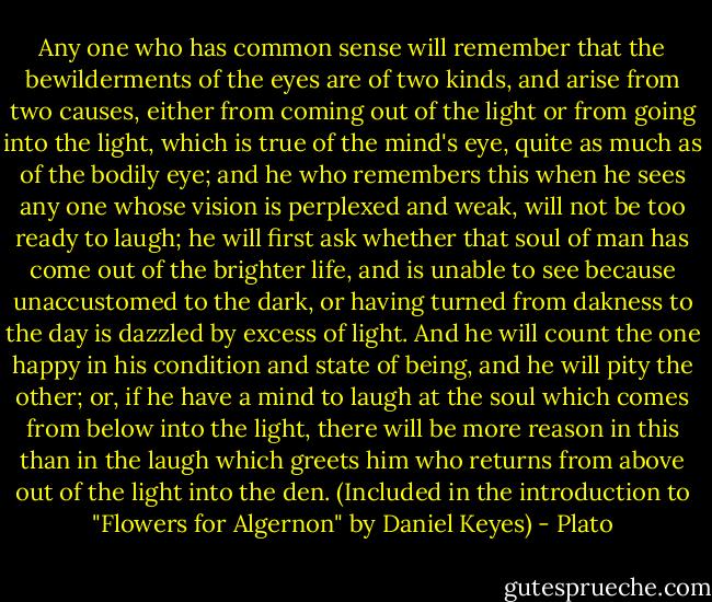 Any one who has common sense will remember that the bewilderments of the eyes are of two kinds, and arise from two causes, either from coming out of the light or from going into the light, which is true of the mind's eye, quite as much as of the bodily eye; and he who remembers this when he sees any one whose vision is perplexed and weak, will not be too ready to laugh; he will first ask whether that soul of man has come out of the brighter life, and is unable to see because unaccustomed to the dark, or having turned from dakness to the day is dazzled by excess of light. And he will count the one happy in his condition and state of being, and he will pity the other; or, if he have a mind to laugh at the soul which comes from below into the light, there will be more reason in this than in the laugh which greets him who returns from above out of the light into the den. (Included in the introduction to "Flowers for Algernon" by Daniel Keyes) - Plato