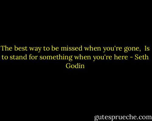 The best way to be missed when you're gone, <br />Is to stand for something when you're here - Seth Godin