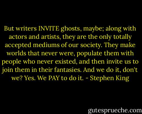 But writers INVITE ghosts, maybe; along with actors and<br />artists, they are the only totally accepted mediums of our society. They make worlds that never<br />were, populate them with people who never existed, and then invite us to join them in their<br />fantasies. And we do it, don't we? Yes. We PAY to do it. - Stephen King