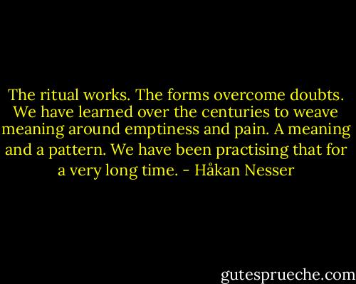 The ritual works. The forms overcome doubts. We have learned over the centuries to weave meaning around emptiness and pain. A meaning and a pattern. We have been practising that for a very long time. - Håkan Nesser