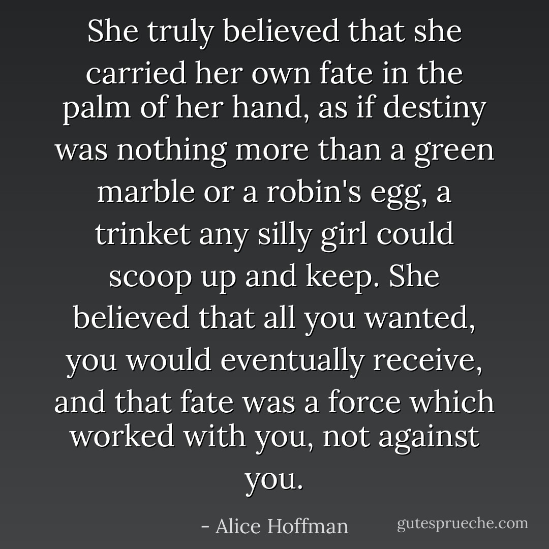 She truly believed that she carried her own fate in the palm of her hand, as if destiny was nothing more than a green marble or a robin's egg, a trinket any silly girl could scoop up and keep. She believed that all you wanted, you would eventually receive, and that fate was a force which worked with you, not against you. - Alice Hoffman