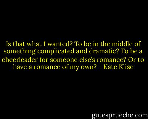 Is that what I wanted? To be in the middle of something complicated and dramatic? To be a cheerleader for someone else’s romance? Or to have a romance of my own? - Kate Klise
