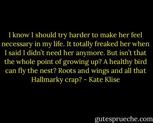 I know I should try harder to make her feel necessary in my life. It totally freaked her when I said I didn’t need her anymore. But isn’t that the whole point of growing up? A healthy bird can fly the nest? Roots and wings and all that Hallmarky crap? - Kate Klise