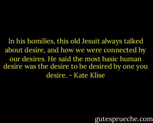 In his homilies, this old Jesuit always talked about desire, and how we were connected by our desires. He said the most basic human desire was the desire to be desired by one you desire. - Kate Klise