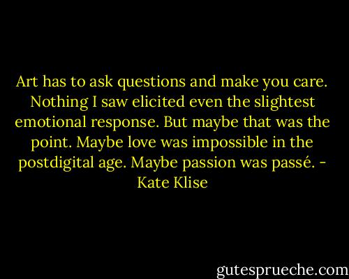 Art has to ask questions and make you care. Nothing I saw elicited even the slightest emotional response. But maybe that was the point. Maybe love was impossible in the postdigital age. Maybe passion was passé. - Kate Klise