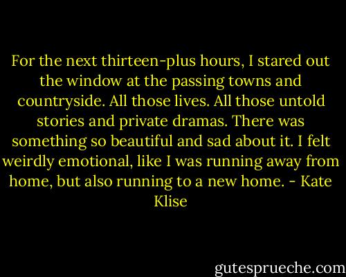 For the next thirteen-plus hours, I stared out the window at the passing towns and countryside. All those lives. All those untold stories and private dramas. There was something so beautiful and sad about it. I felt weirdly emotional, like I was running away from home, but also running to a new home. - Kate Klise
