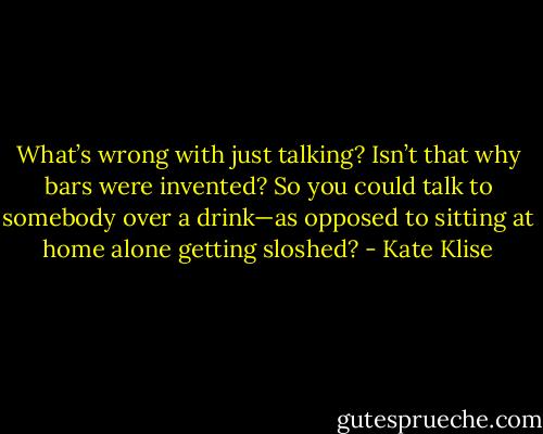What’s wrong with just talking? Isn’t that why bars were invented? So you could talk to somebody over a drink—as opposed to sitting at home alone getting sloshed? - Kate Klise