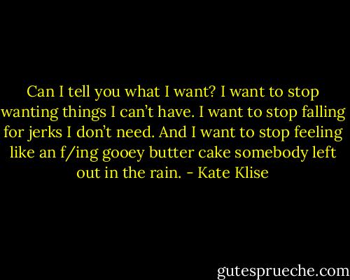 Can I tell you what I want? I want to stop wanting things I can’t have. I want to stop falling for jerks I don’t need. And I want to stop feeling like an f/ing gooey butter cake somebody left out in the rain. - Kate Klise
