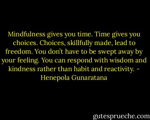 Mindfulness gives you time. Time gives you choices. Choices, skillfully made, lead to freedom. You don’t have to be swept away by your feeling. You can respond with wisdom and kindness rather than habit and reactivity. - Henepola Gunaratana