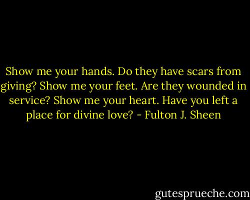Show me your hands. Do they have scars from giving? Show me your feet. Are they wounded in service? Show me your heart. Have you left a place for divine love? - Fulton J. Sheen