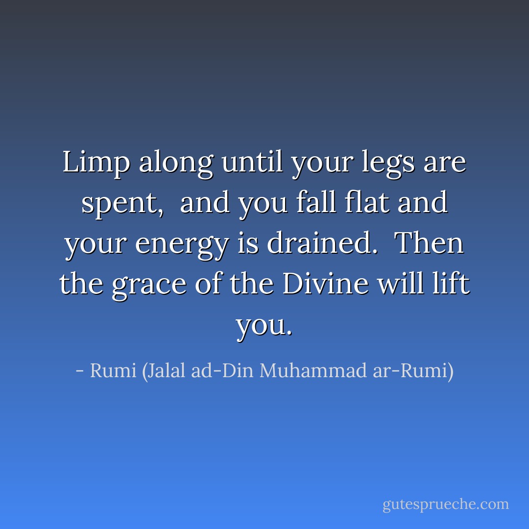 Limp along until your legs are spent,<br /> and you fall flat and your energy is drained.<br /> Then the grace of the Divine will lift you. - Rumi (Jalal ad-Din Muhammad ar-Rumi)