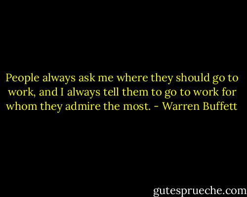 People always ask me where they should go to work, and I always tell them to go to work for whom they admire the most. - Warren Buffett