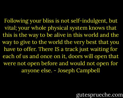 Following your bliss is not self-indulgent, but vital; your whole physical system knows that this is the way to be alive in this world and the way to give to the world the very best that you have to offer. There IS a track just waiting for each of us and once on it, doors will open that were not open before and would not open for anyone else. - Joseph Campbell
