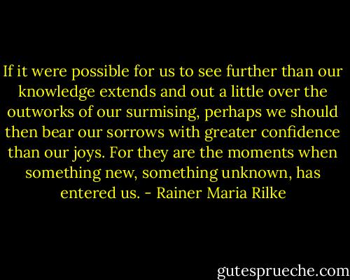 If it were possible for us to see further than our knowledge extends and out a little over the outworks of our surmising, perhaps we should then bear our sorrows with greater confidence than our joys. For they are the moments when something new, something unknown, has entered us. - Rainer Maria Rilke