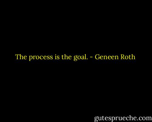 The process is the goal. - Geneen Roth