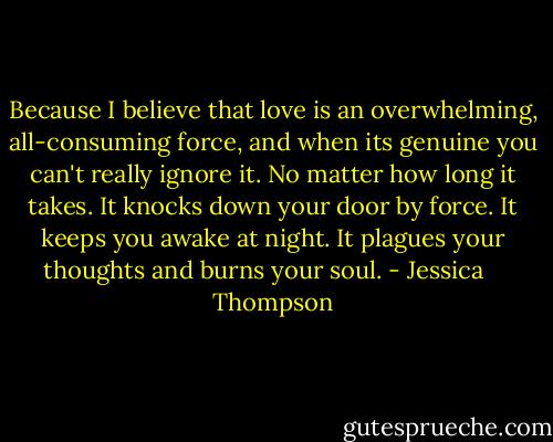 Because I believe that love is an overwhelming, all-consuming force, and when its genuine you can't really ignore it. No matter how long it takes. It knocks down your door by force. It keeps you awake at night. It plagues your thoughts and burns your soul. - Jessica    Thompson