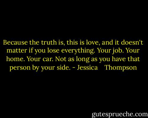 Because the truth is, this is love, and it doesn't matter if you lose everything. Your job. Your home. Your car. Not as long as you have that person by your side. - Jessica    Thompson