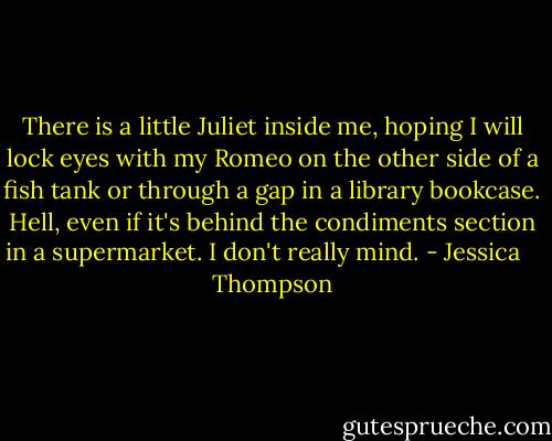 There is a little Juliet inside me, hoping I will lock eyes with my Romeo on the other side of a fish tank or through a gap in a library bookcase. Hell, even if it's behind the condiments section in a supermarket. I don't really mind. - Jessica    Thompson