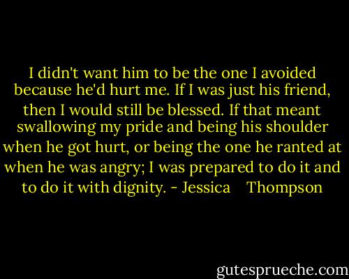 I didn't want him to be the one I avoided because he'd hurt me. If I was just his friend, then I would still be blessed. If that meant swallowing my pride and being his shoulder when he got hurt, or being the one he ranted at when he was angry; I was prepared to do it and to do it with dignity. - Jessica    Thompson