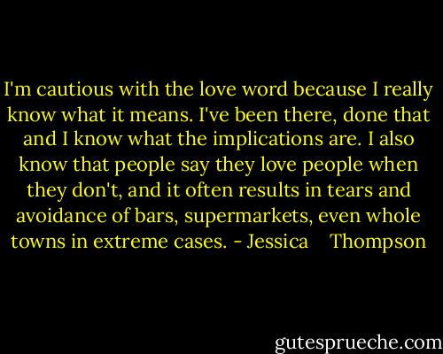 I'm cautious with the love word because I really know what it means. I've been there, done that and I know what the implications are. I also know that people say they love people when they don't, and it often results in tears and avoidance of bars, supermarkets, even whole towns in extreme cases. - Jessica    Thompson