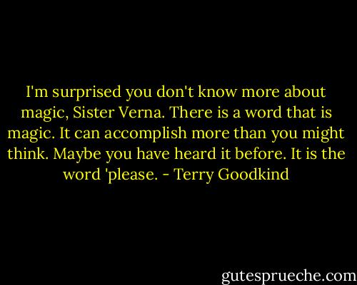 I'm surprised you don't know more about magic, Sister Verna. There is a word that is magic. It can accomplish more than you might think. Maybe you have heard it before. It is the word 'please. - Terry Goodkind