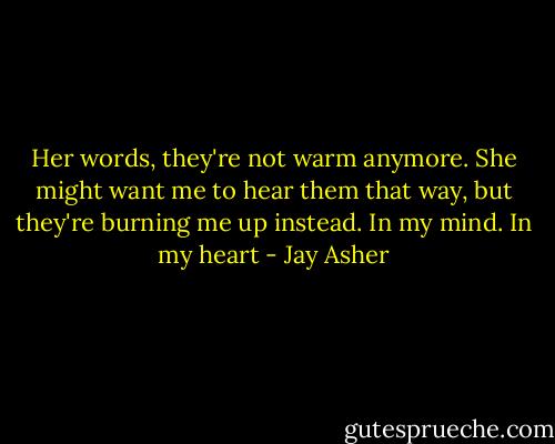 Her words, they're not warm anymore. She might want me to hear them that way, but they're burning me up instead. In my mind. In my heart - Jay Asher