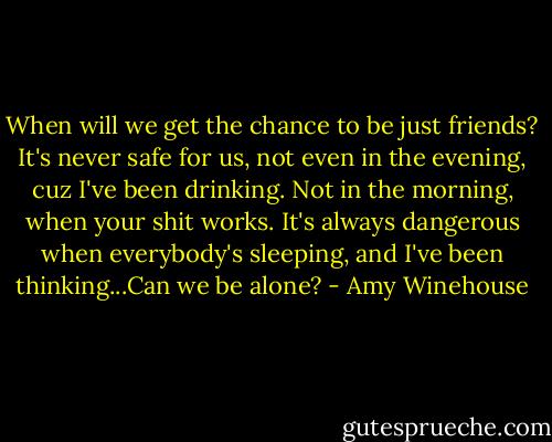 When will we get the chance to be just friends? It's never safe for us, not even in the evening, cuz I've been drinking. Not in the morning, when your shit works. It's always dangerous when everybody's sleeping, and I've been thinking...Can we be alone? - Amy Winehouse