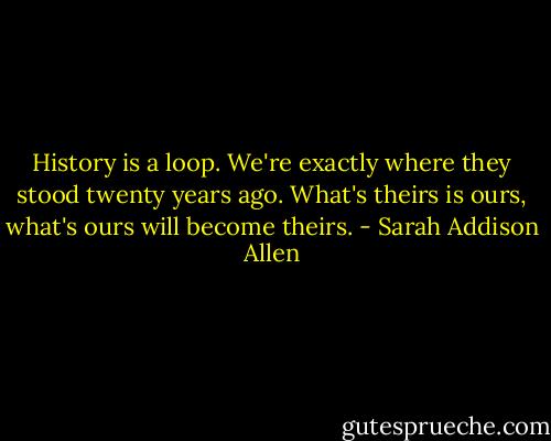 History is a loop. We're exactly where they stood twenty years ago. What's theirs is ours, what's ours will become theirs. - Sarah Addison Allen