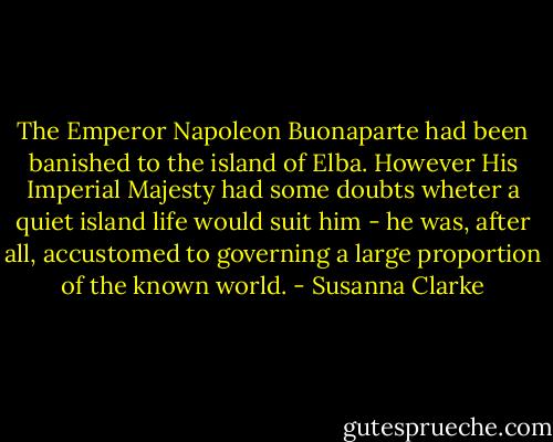 The Emperor Napoleon Buonaparte had been banished to the island of Elba. However His Imperial Majesty had some doubts wheter a quiet island life would suit him - he was, after all, accustomed to governing a large proportion of the known world. - Susanna Clarke