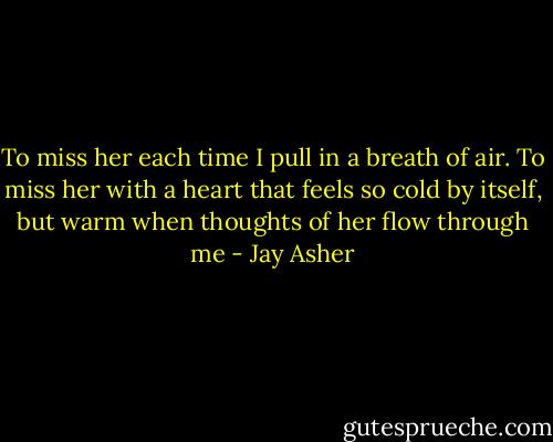 To miss her each time I pull in a breath of air. To miss her with a heart that feels so cold by itself, but warm when thoughts of her flow through me - Jay Asher