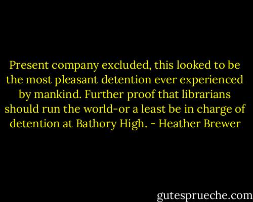 Present company excluded, this looked to be the most pleasant detention ever experienced by mankind. Further proof that librarians should run the world-or a least be in charge of detention at Bathory High. - Heather Brewer