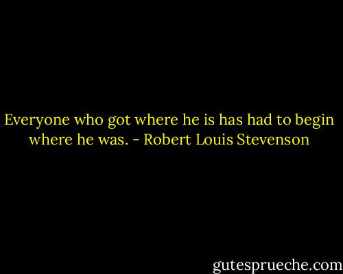 Everyone who got where he is has had to begin where he was. - Robert Louis Stevenson