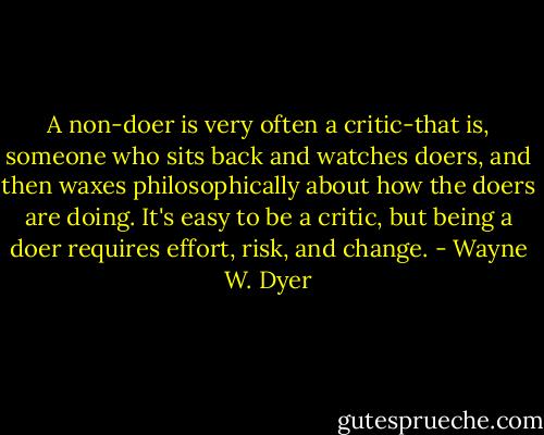 A non-doer is very often a critic-that is, someone who sits back and watches doers, and then waxes philosophically about how the doers are doing. It's easy to be a critic, but being a doer requires effort, risk, and change. - Wayne W. Dyer