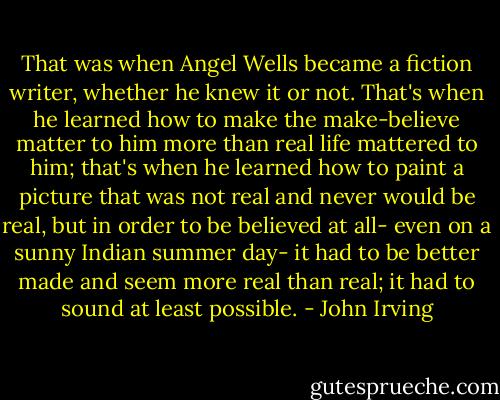 That was when Angel Wells became a fiction writer, whether he knew it or not. That's when he learned how to make the make-believe matter to him more than real life mattered to him; that's when he learned how to paint a picture that was not real and never would be real, but in order to be believed at all- even on a sunny Indian summer day- it had to be better made and seem more real than real; it had to sound at least possible. - John Irving