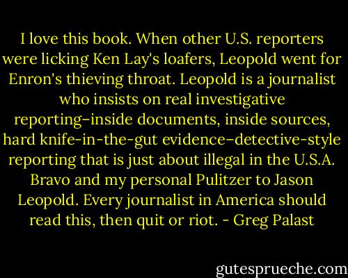 I love this book. When other U.S. reporters were licking Ken Lay's loafers, Leopold went for Enron's thieving throat. Leopold is a journalist who insists on real investigative reporting–inside documents, inside sources, hard knife-in-the-gut evidence–detective-style reporting that is just about illegal in the U.S.A. Bravo and my personal Pulitzer to Jason Leopold. Every journalist in America should read this, then quit or riot. - Greg Palast