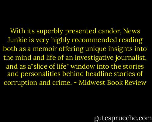 With its superbly presented candor, News Junkie is very highly recommended reading both as a memoir offering unique insights into the mind and life of an investigative journalist, and as a"slice of life" window into the stories and personalities behind headline stories of corruption and crime. - Midwest Book Review