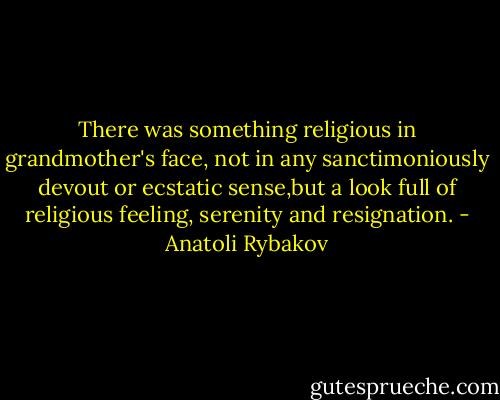 There was something religious in grandmother's face, not in any sanctimoniously devout or ecstatic sense,but a look full of religious feeling, serenity and resignation. - Anatoli Rybakov