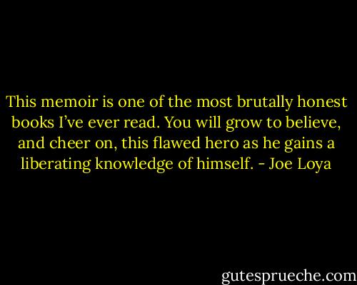 This memoir is one of the most brutally honest books I’ve ever read. You will grow to believe, and cheer on, this flawed hero as he gains a liberating knowledge of himself. - Joe Loya