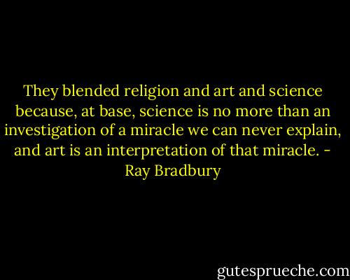 They blended religion and art and science because, at base, science is no more than an investigation of a miracle we can never explain, and art is an interpretation of that miracle. - Ray Bradbury